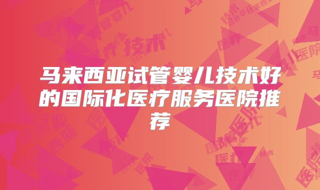 马来西亚试管婴儿技术好的国际化医疗服务医院推荐