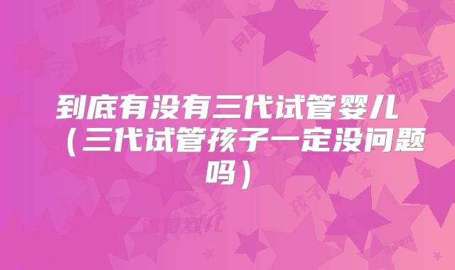 到底有没有三代试管婴儿（三代试管孩子一定没问题吗）