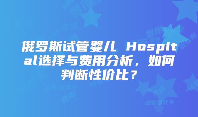 俄罗斯试管婴儿 Hospital选择与费用分析,如何判断性价比?