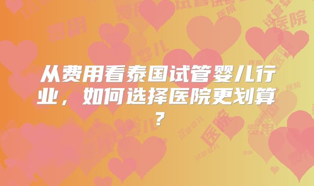 从费用看泰国试管婴儿行业,如何选择医院更划算?