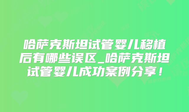 哈萨克斯坦试管婴儿移植后有哪些误区_哈萨克斯坦试管婴儿成功案例分享!