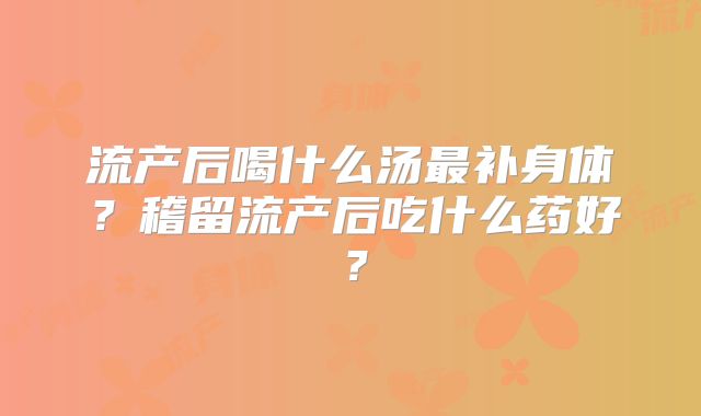 流产后喝什么汤最补身体？稽留流产后吃什么药好？