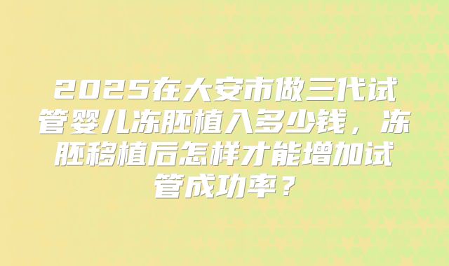 2025在大安市做三代试管婴儿冻胚植入多少钱,冻胚移植后怎样才能增加试管成功率?