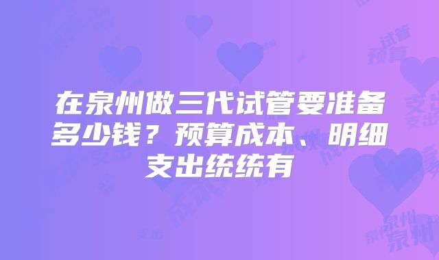 在泉州做三代试管要准备多少钱?预算成本、明细支出统统有