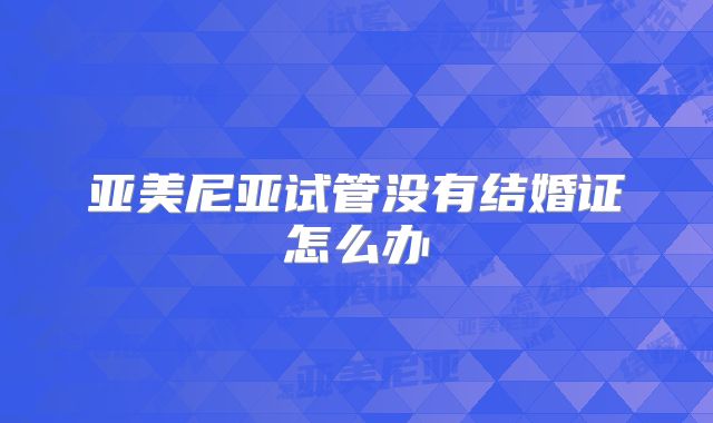 亚美尼亚试管没有结婚证怎么办