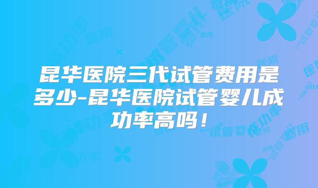 昆华医院三代试管费用是多少-昆华医院试管婴儿成功率高吗！