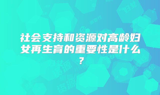 社会支持和资源对高龄妇女再生育的重要性是什么？