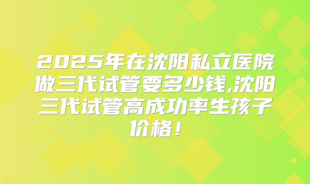 2025年在沈阳私立医院做三代试管要多少钱,沈阳三代试管高成功率生孩子价格！