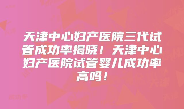 天津中心妇产医院三代试管成功率揭晓！天津中心妇产医院试管婴儿成功率高吗！