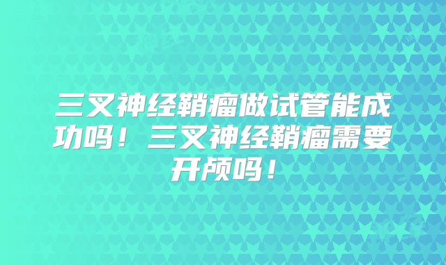 三叉神经鞘瘤做试管能成功吗！三叉神经鞘瘤需要开颅吗！