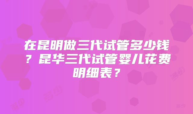 在昆明做三代试管多少钱？昆华三代试管婴儿花费明细表？