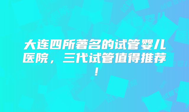 大连四所著名的试管婴儿医院,三代试管值得推荐!
