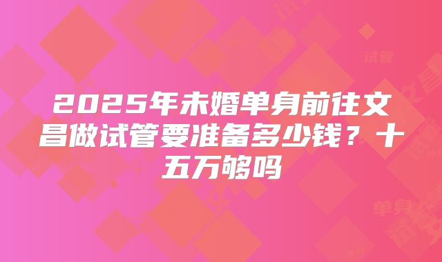 2025年未婚单身前往文昌做试管要准备多少钱？十五万够吗