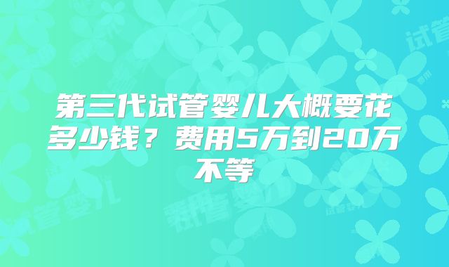 第三代试管婴儿大概要花多少钱？费用5万到20万不等