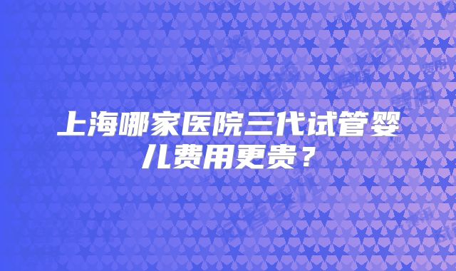上海哪家医院三代试管婴儿费用更贵？