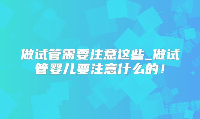 做试管需要注意这些_做试管婴儿要注意什么的！