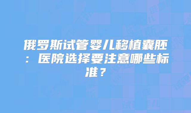 俄罗斯试管婴儿移植囊胚:医院选择要注意哪些标准?