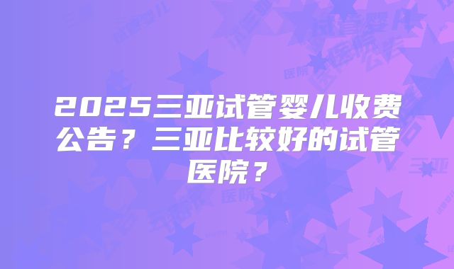 2025三亚试管婴儿收费公告？三亚比较好的试管医院？