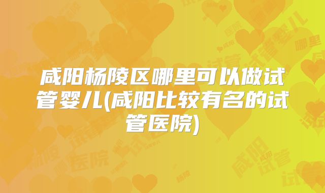 咸阳杨陵区哪里可以做试管婴儿(咸阳比较有名的试管医院)