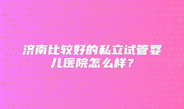 济南比较好的私立试管婴儿医院怎么样？