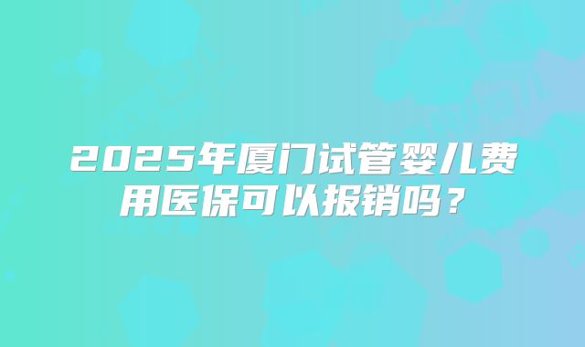 2025年厦门试管婴儿费用医保可以报销吗？