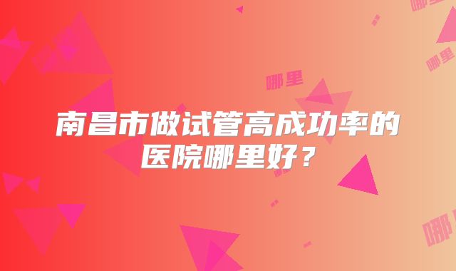 南昌市做试管高成功率的医院哪里好?