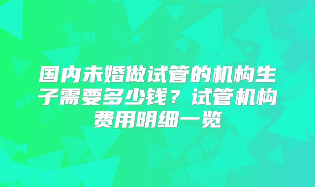 国内未婚做试管的机构生子需要多少钱？试管机构费用明细一览