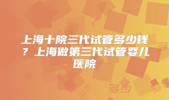 上海十院三代试管多少钱?上海做第三代试管婴儿医院