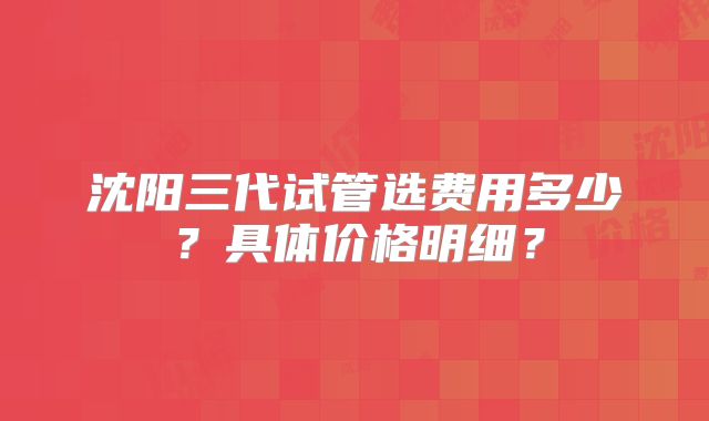 沈阳三代试管选费用多少？具体价格明细？
