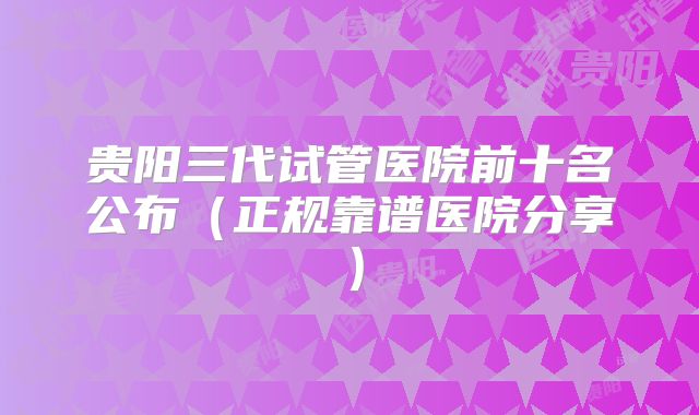 贵阳三代试管医院前十名公布（正规靠谱医院分享）