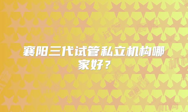 襄阳三代试管私立机构哪家好?