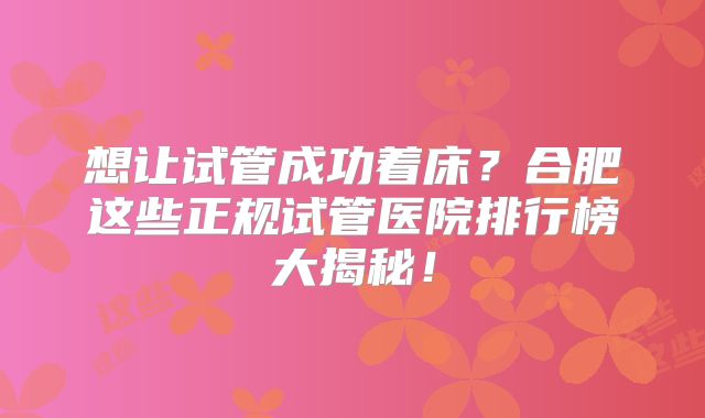 想让试管成功着床？合肥这些正规试管医院排行榜大揭秘！