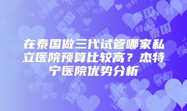 在泰国做三代试管哪家私立医院预算比较高？杰特宁医院优势分析