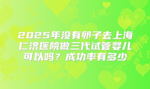 2025年没有卵子去上海仁济医院做三代试管婴儿可以吗?成功率有多少