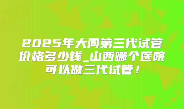 2025年大同第三代试管价格多少钱_山西哪个医院可以做三代试管！