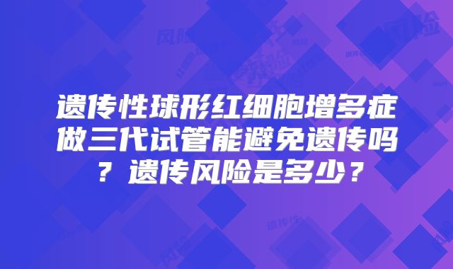 遗传性球形红细胞增多症做三代试管能避免遗传吗？遗传风险是多少？