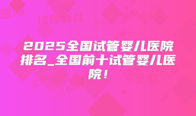 2025全国试管婴儿医院排名_全国前十试管婴儿医院！