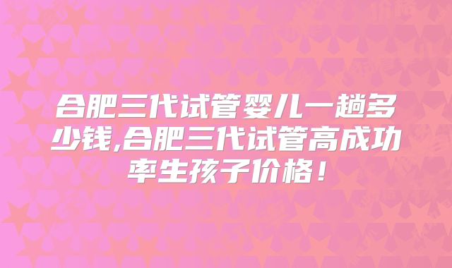 合肥三代试管婴儿一趟多少钱,合肥三代试管高成功率生孩子价格！