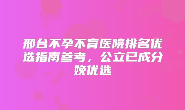 邢台不孕不育医院排名优选指南参考,公立已成分娩优选