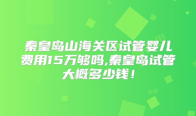 秦皇岛山海关区试管婴儿费用15万够吗,秦皇岛试管大概多少钱！