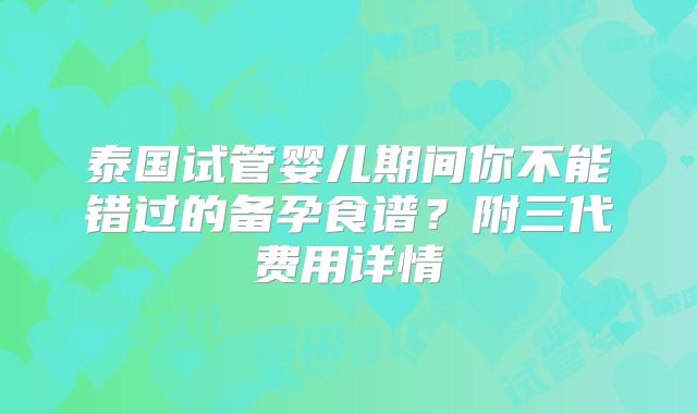 泰国试管婴儿期间你不能错过的备孕食谱？附三代费用详情