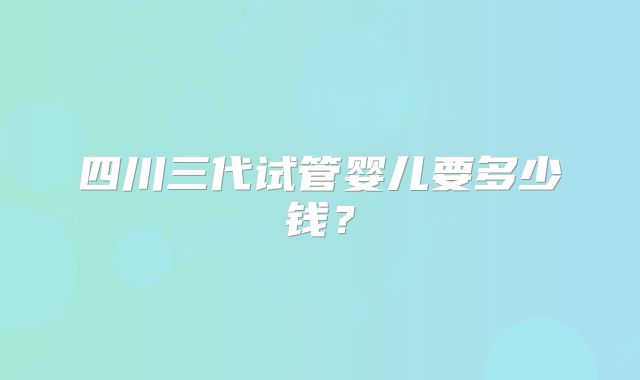四川三代试管婴儿要多少钱？