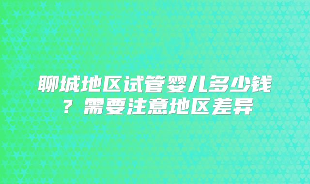 聊城地区试管婴儿多少钱?需要注意地区差异