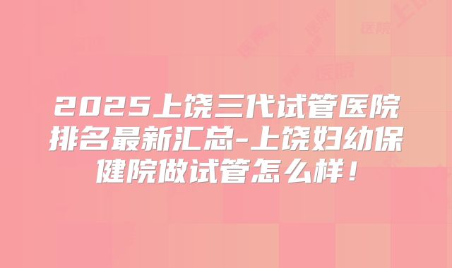 2025上饶三代试管医院排名最新汇总-上饶妇幼保健院做试管怎么样！