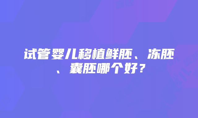 试管婴儿移植鲜胚、冻胚、囊胚哪个好?