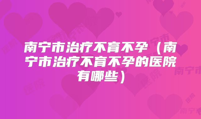 南宁市治疗不育不孕(南宁市治疗不育不孕的医院有哪些)