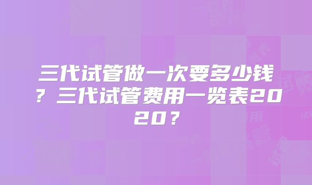 三代试管做一次要多少钱?三代试管费用一览表2020?