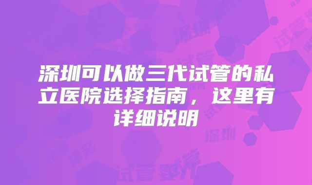 深圳可以做三代试管的私立医院选择指南,这里有详细说明