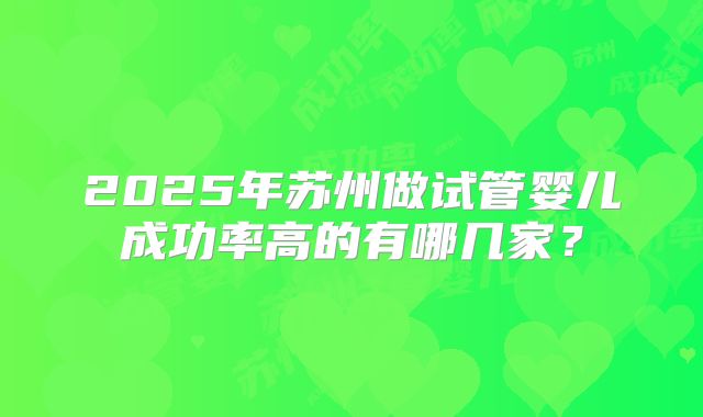 2025年苏州做试管婴儿成功率高的有哪几家?