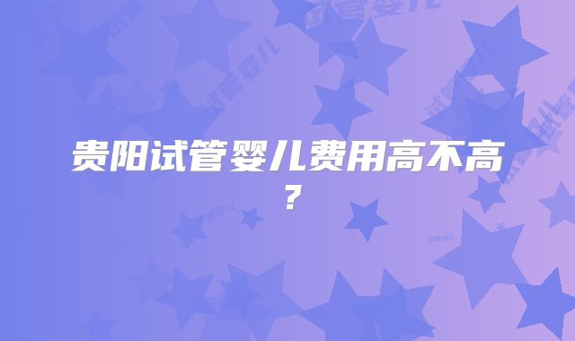 贵阳试管婴儿费用高不高?